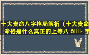 十大贵命八字格局解析（十大贵命命格是什么真正的上等八 🕷 字有哪些特征）